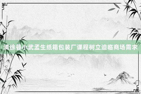 清徐县小武孟生纸箱包装厂课程树立迫临商场需求